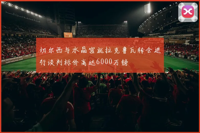 切尔西与水晶宫就拉克鲁瓦转会进行谈判标价高达6000万镑