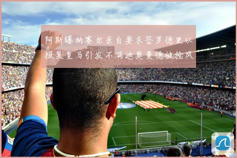 阿斯曝纳赛尔亲自要求签罗德里以报复皇马引发不满迪奥曼德被抢风波