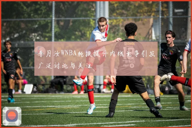 李月汝WNBA轮换提升内线竞争引发广泛讨论与关注