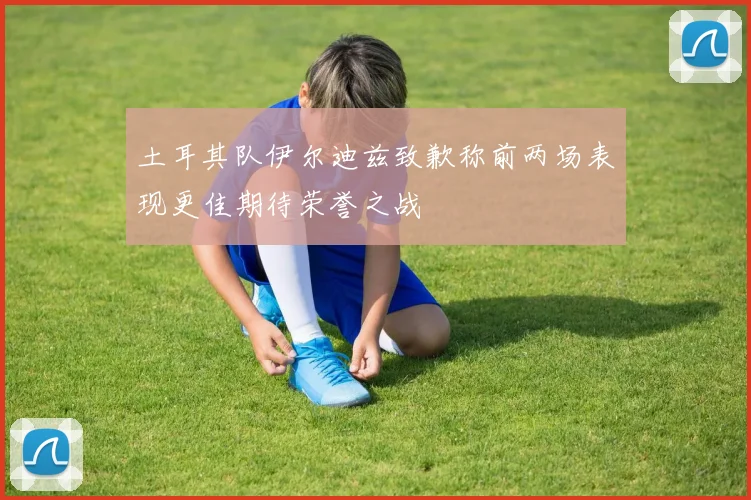 土耳其队伊尔迪兹致歉称前两场表现更佳期待荣誉之战