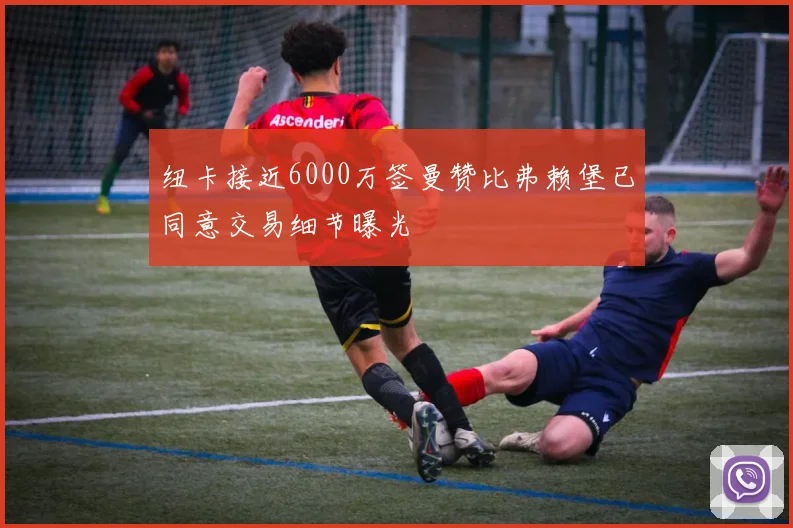 纽卡接近6000万签曼赞比弗赖堡已同意交易细节曝光